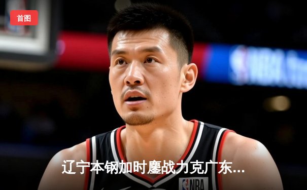辽宁本钢加时鏖战力克广东宏远 CBA总决赛大比分2-1领先