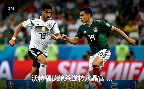 沃特福德绝杀逆转水晶宫 英超保级战上演惊魂三分钟 - 2