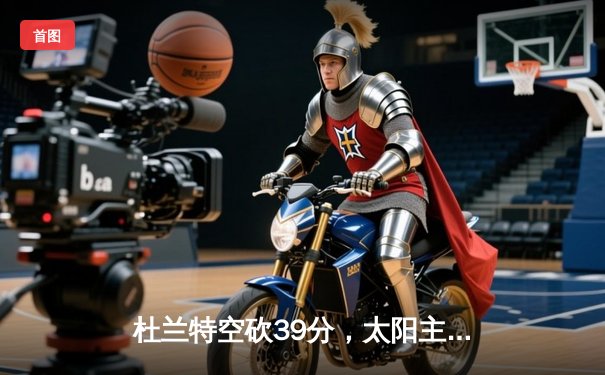 杜兰特空砍39分，太阳主场不敌掘金，约基奇三双锁定胜局