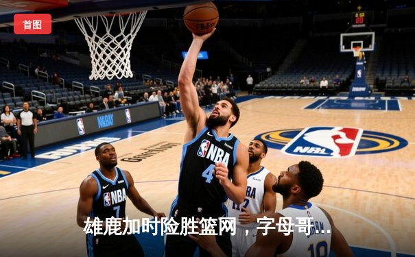 雄鹿加时险胜篮网，字母哥44分14篮板制霸内线，利拉德关键三分锁定胜局